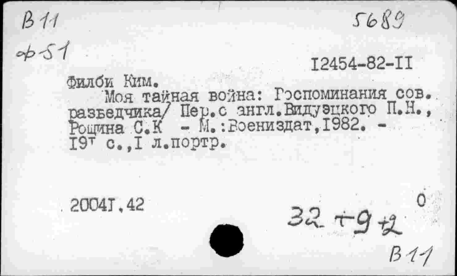 ﻿s~t>83
I2454-82-II
Филби Ким.
Моя тайная война: Воспоминания сов разведчика/ Пер.с англ.Видуэцкогр П.д. Рощина С.К - м.:Воениздат,1982. -19т с.,1 л.портр.
2004Т.42